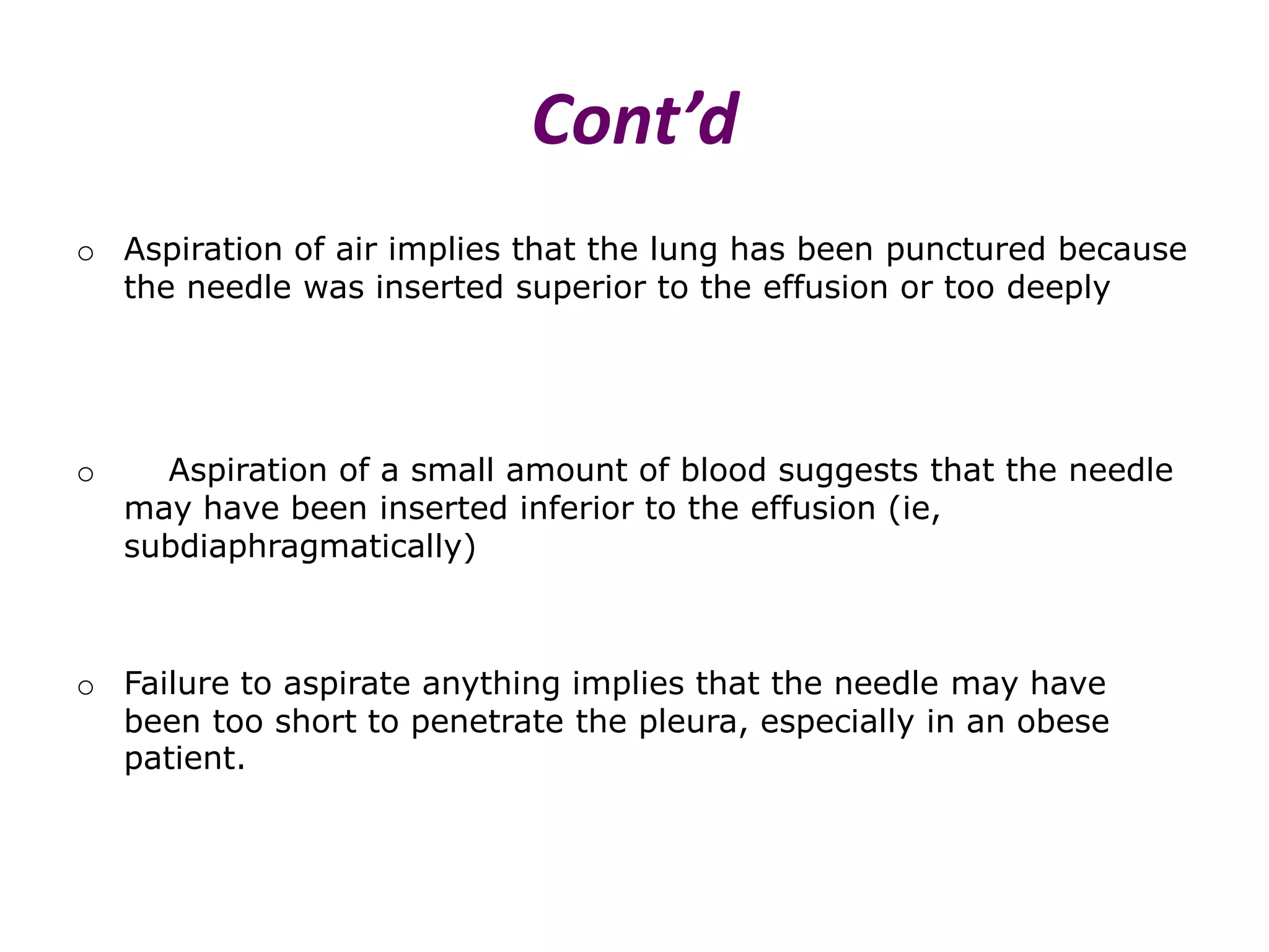 Cont’d
o Aspiration of air implies that the lung has been punctured because
the needle was inserted superior to the effusion or too deeply

o

Aspiration of a small amount of blood suggests that the needle
may have been inserted inferior to the effusion (ie,
subdiaphragmatically)

o Failure to aspirate anything implies that the needle may have
been too short to penetrate the pleura, especially in an obese
patient.

 