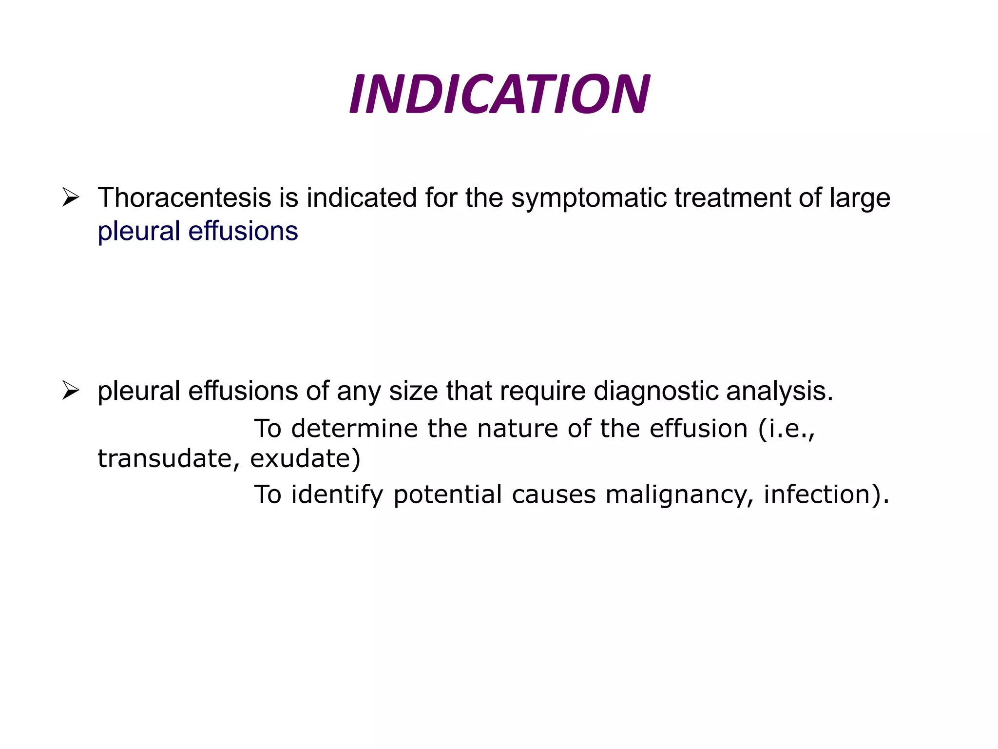 INDICATION
 Thoracentesis is indicated for the symptomatic treatment of large
pleural effusions

 pleural effusions of any size that require diagnostic analysis.
To determine the nature of the effusion (i.e.,
transudate, exudate)
To identify potential causes malignancy, infection).

 