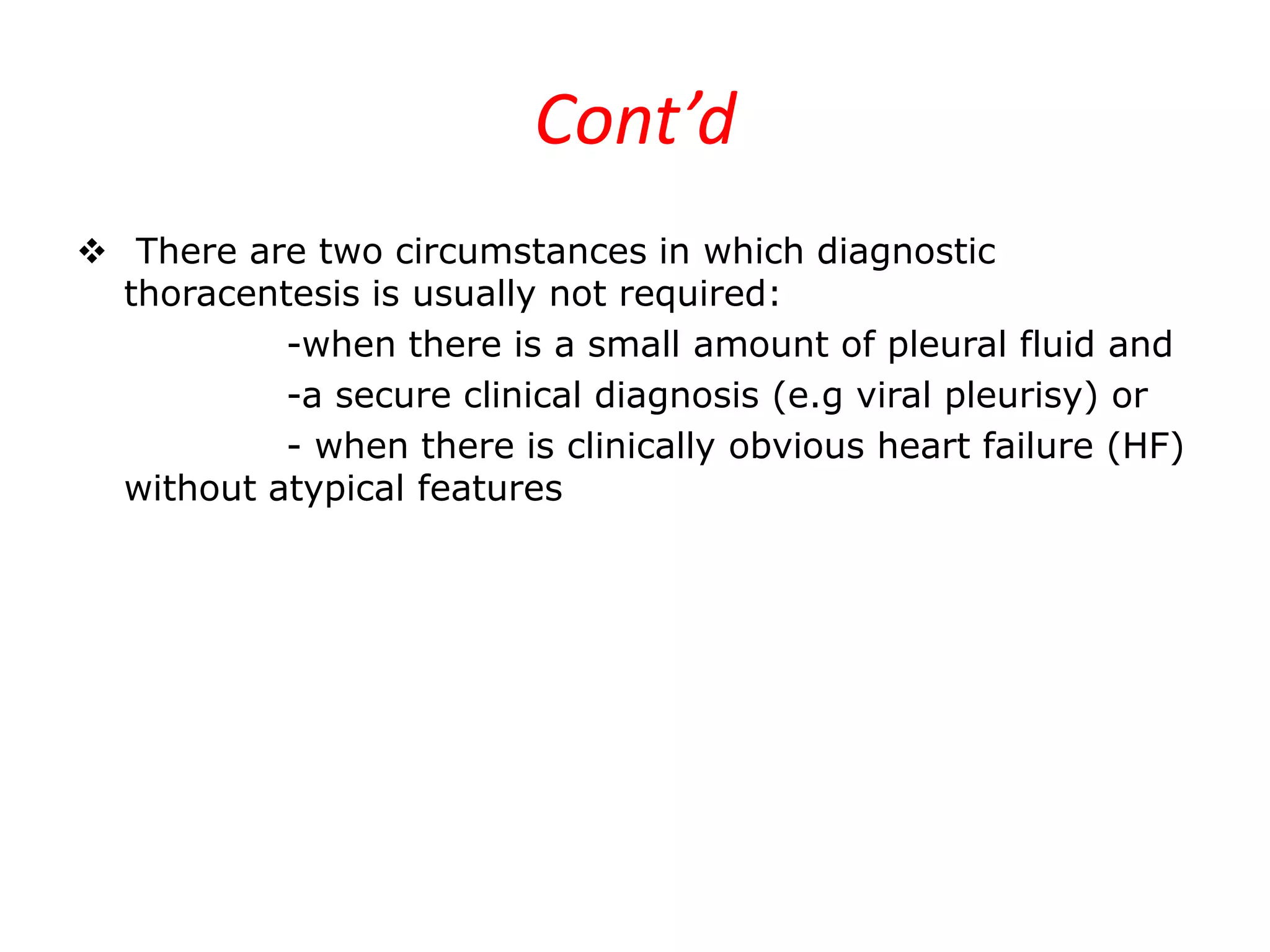 Cont’d
 There are two circumstances in which diagnostic
thoracentesis is usually not required:
-when there is a small amount of pleural fluid and
-a secure clinical diagnosis (e.g viral pleurisy) or
- when there is clinically obvious heart failure (HF)
without atypical features

 
