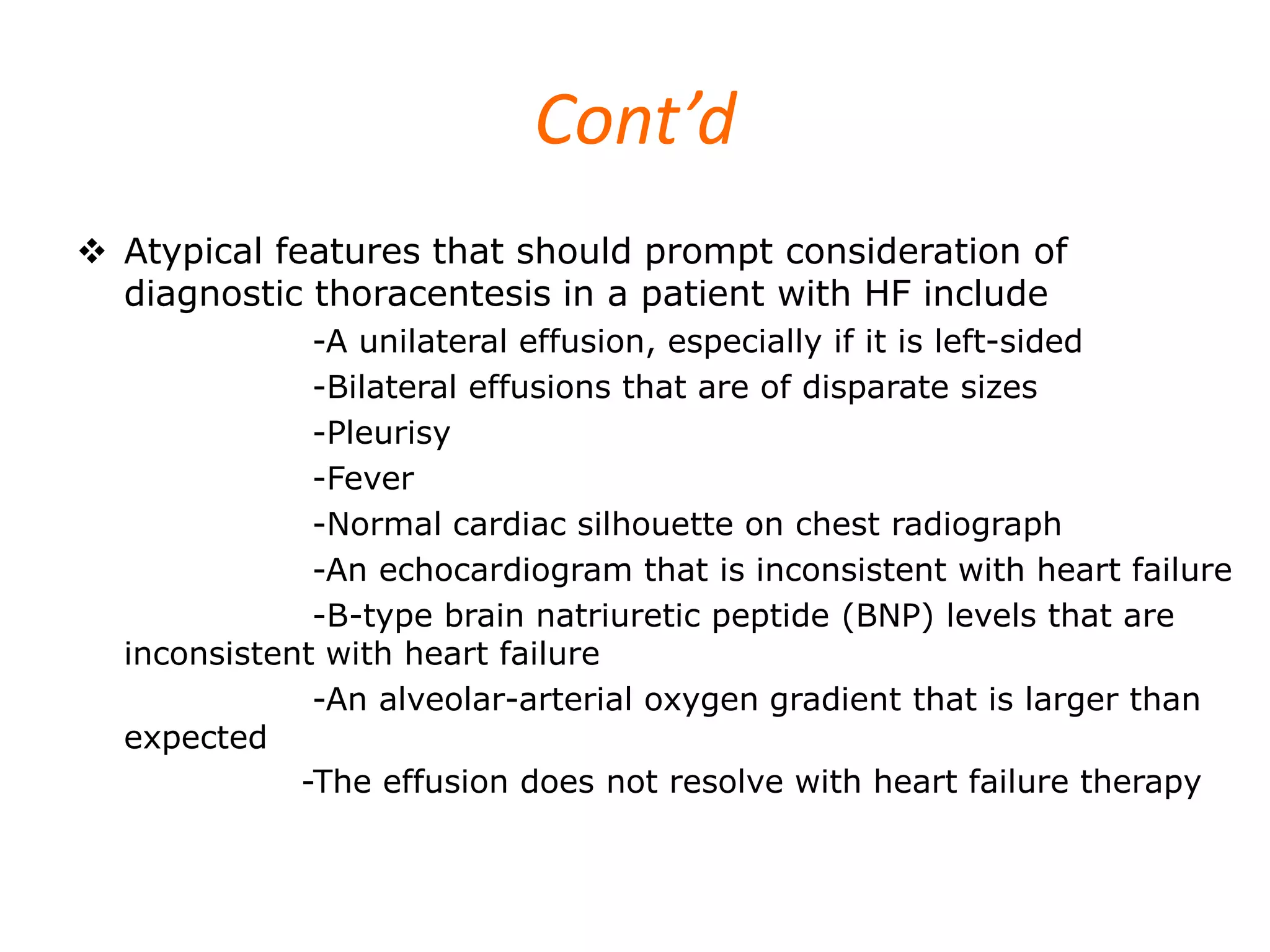 Cont’d
 Atypical features that should prompt consideration of
diagnostic thoracentesis in a patient with HF include
-A unilateral effusion, especially if it is left-sided
-Bilateral effusions that are of disparate sizes
-Pleurisy
-Fever
-Normal cardiac silhouette on chest radiograph
-An echocardiogram that is inconsistent with heart failure
-B-type brain natriuretic peptide (BNP) levels that are
inconsistent with heart failure
-An alveolar-arterial oxygen gradient that is larger than
expected
-The effusion does not resolve with heart failure therapy

 