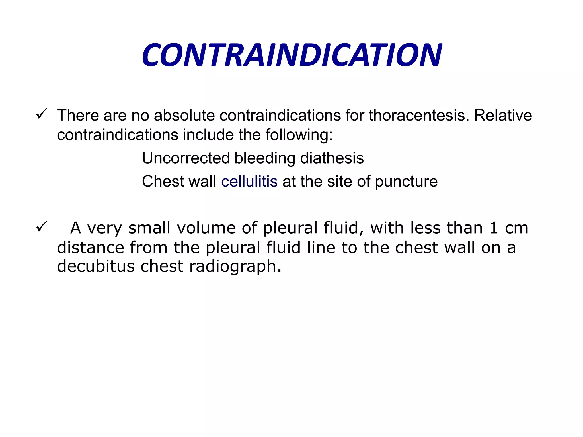 CONTRAINDICATION
 There are no absolute contraindications for thoracentesis. Relative
contraindications include the following:
Uncorrected bleeding diathesis
Chest wall cellulitis at the site of puncture


A very small volume of pleural fluid, with less than 1 cm
distance from the pleural fluid line to the chest wall on a
decubitus chest radiograph.

 