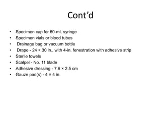 Cont’d
•
•
•
•
•
•
•
•

Specimen cap for 60-mL syringe
Specimen vials or blood tubes
Drainage bag or vacuum bottle
Drape - 24 × 30 in., with 4-in. fenestration with adhesive strip
Sterile towels
Scalpel - No. 11 blade
Adhesive dressing - 7.6 × 2.5 cm
Gauze pad(s) - 4 × 4 in.

 