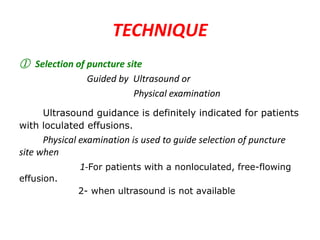 TECHNIQUE
① Selection of puncture site
Guided by Ultrasound or
Physical examination
Ultrasound guidance is definitely indicated for patients
with loculated effusions.

Physical examination is used to guide selection of puncture
site when
1-For patients with a nonloculated, free-flowing
effusion.

2- when ultrasound is not available

 