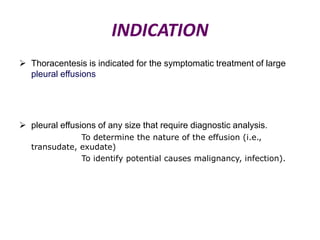 INDICATION
 Thoracentesis is indicated for the symptomatic treatment of large
pleural effusions

 pleural effusions of any size that require diagnostic analysis.
To determine the nature of the effusion (i.e.,
transudate, exudate)
To identify potential causes malignancy, infection).

 