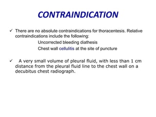 CONTRAINDICATION
 There are no absolute contraindications for thoracentesis. Relative
contraindications include the following:
Uncorrected bleeding diathesis
Chest wall cellulitis at the site of puncture


A very small volume of pleural fluid, with less than 1 cm
distance from the pleural fluid line to the chest wall on a
decubitus chest radiograph.

 