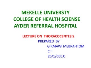 MEKELLE UNIVERSTY
COLLEGE OF HEALTH SCIENSE
AYDER REFERRAL HOSPITAL
LECTURE ON THORACOCENTESIS
PREPARED BY
GIRMAWI MEBRAHTOM
C II
25/1/06E.C

 
