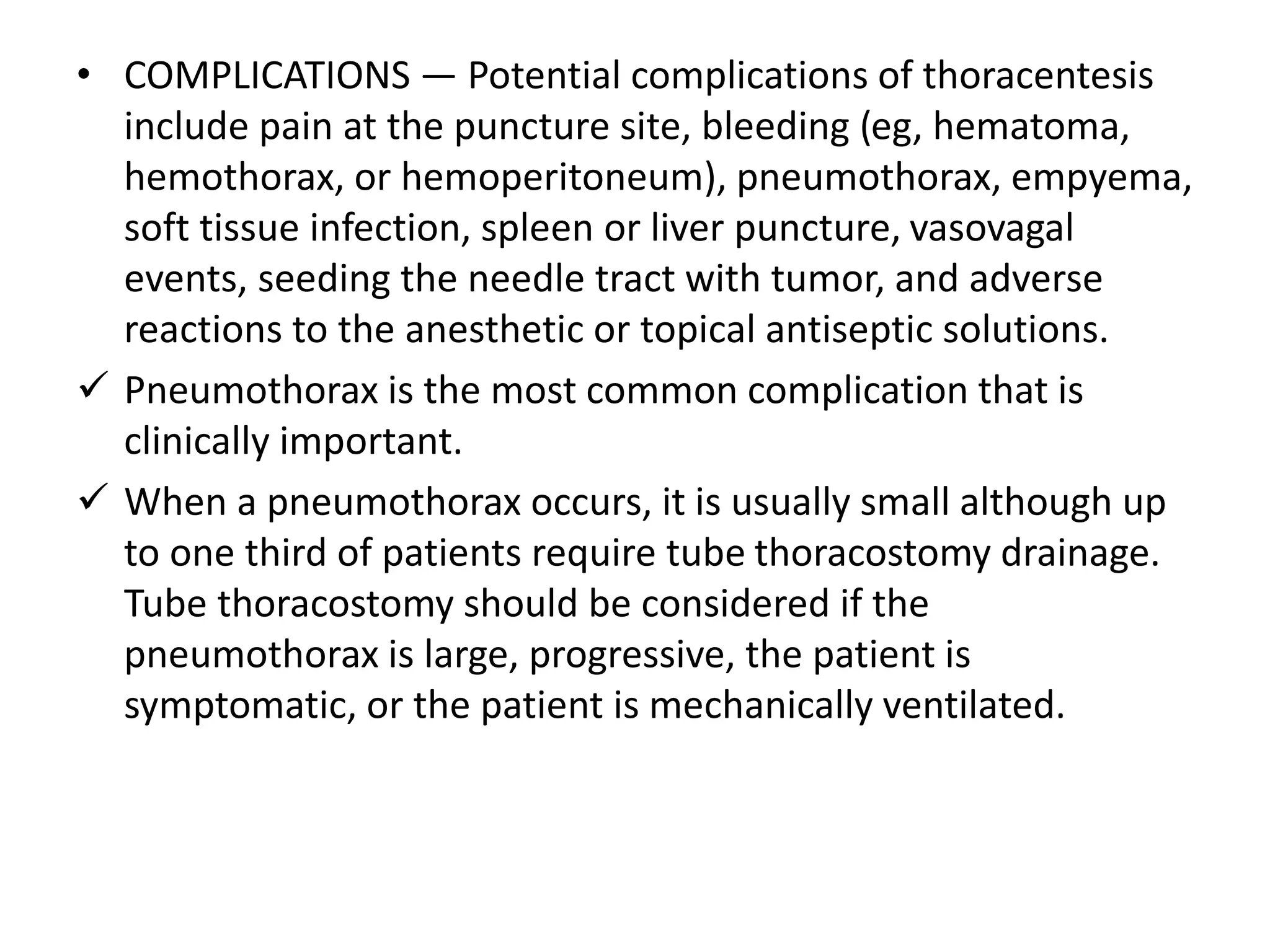• COMPLICATIONS — Potential complications of thoracentesis 
include pain at the puncture site, bleeding (eg, hematoma, 
hemothorax, or hemoperitoneum), pneumothorax, empyema, 
soft tissue infection, spleen or liver puncture, vasovagal 
events, seeding the needle tract with tumor, and adverse 
reactions to the anesthetic or topical antiseptic solutions. 
 Pneumothorax is the most common complication that is 
clinically important. 
 When a pneumothorax occurs, it is usually small although up 
to one third of patients require tube thoracostomy drainage. 
Tube thoracostomy should be considered if the 
pneumothorax is large, progressive, the patient is 
symptomatic, or the patient is mechanically ventilated. 
 