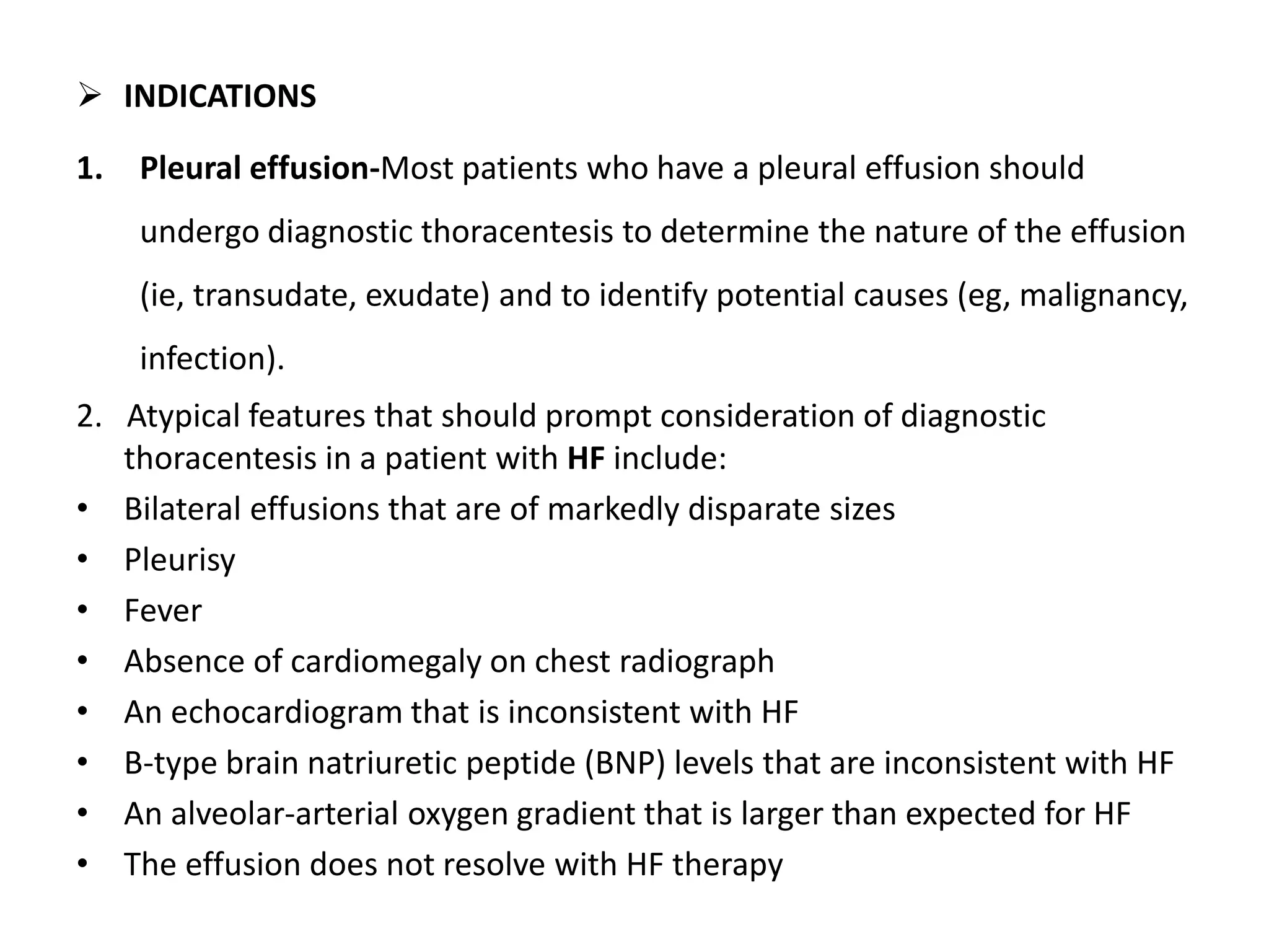  INDICATIONS 
1. Pleural effusion-Most patients who have a pleural effusion should 
undergo diagnostic thoracentesis to determine the nature of the effusion 
(ie, transudate, exudate) and to identify potential causes (eg, malignancy, 
infection). 
2. Atypical features that should prompt consideration of diagnostic 
thoracentesis in a patient with HF include: 
• Bilateral effusions that are of markedly disparate sizes 
• Pleurisy 
• Fever 
• Absence of cardiomegaly on chest radiograph 
• An echocardiogram that is inconsistent with HF 
• B-type brain natriuretic peptide (BNP) levels that are inconsistent with HF 
• An alveolar-arterial oxygen gradient that is larger than expected for HF 
• The effusion does not resolve with HF therapy 
 