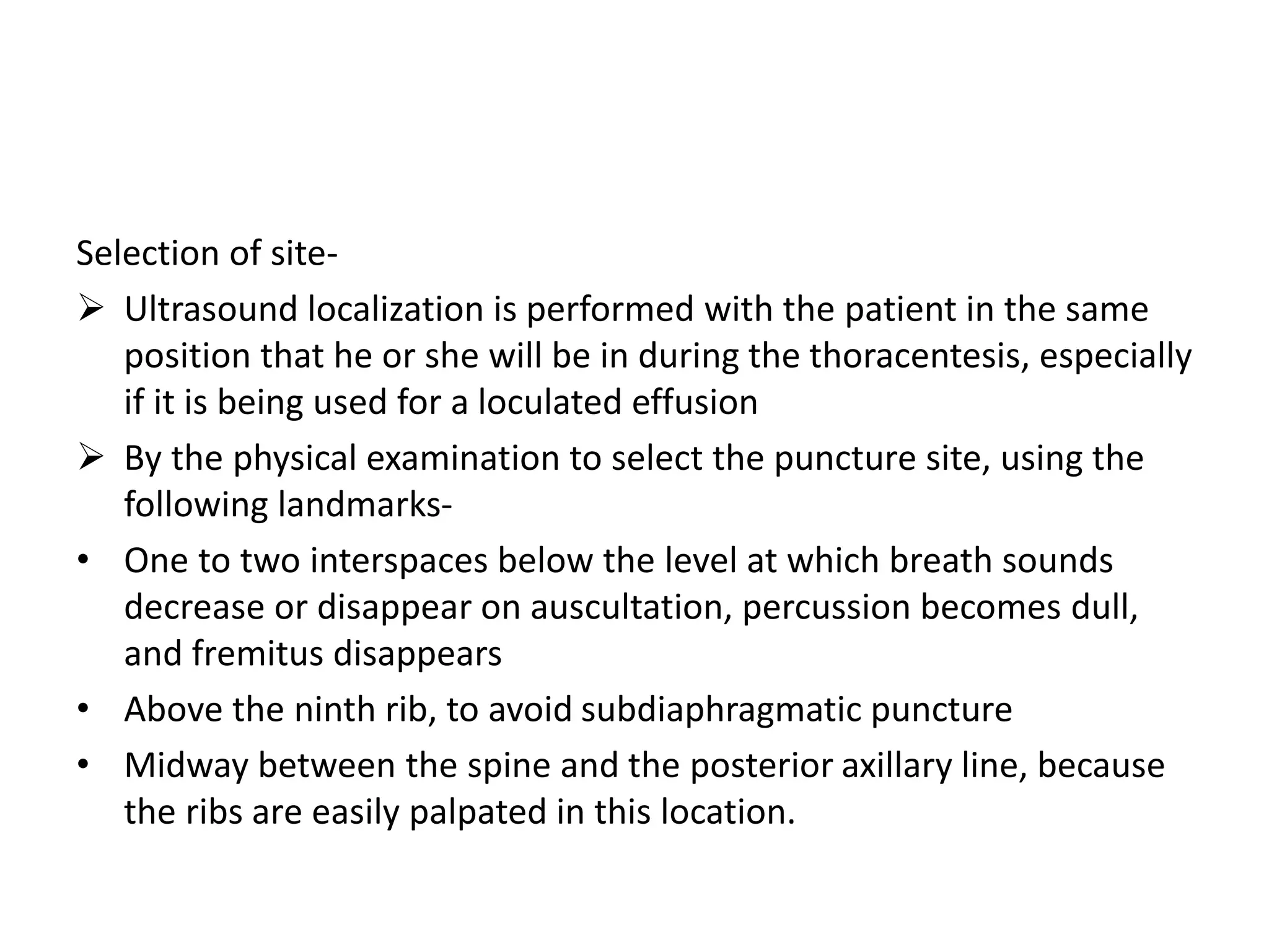 Selection of site- 
 Ultrasound localization is performed with the patient in the same 
position that he or she will be in during the thoracentesis, especially 
if it is being used for a loculated effusion 
 By the physical examination to select the puncture site, using the 
following landmarks- 
• One to two interspaces below the level at which breath sounds 
decrease or disappear on auscultation, percussion becomes dull, 
and fremitus disappears 
• Above the ninth rib, to avoid subdiaphragmatic puncture 
• Midway between the spine and the posterior axillary line, because 
the ribs are easily palpated in this location. 
 