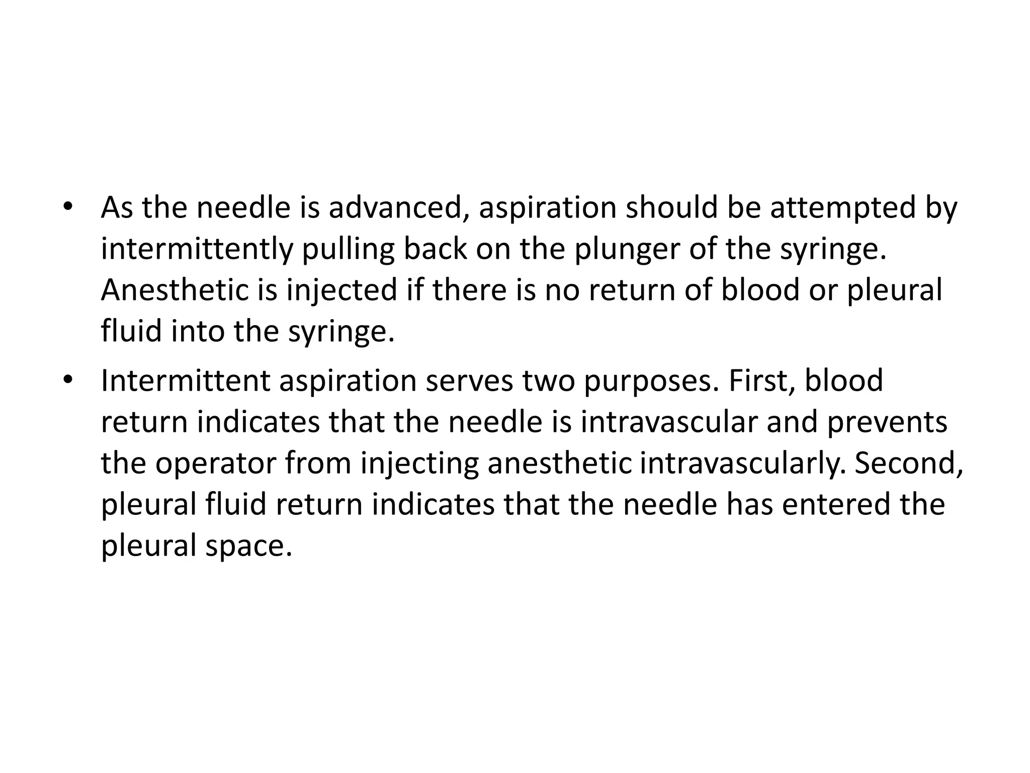 • As the needle is advanced, aspiration should be attempted by 
intermittently pulling back on the plunger of the syringe. 
Anesthetic is injected if there is no return of blood or pleural 
fluid into the syringe. 
• Intermittent aspiration serves two purposes. First, blood 
return indicates that the needle is intravascular and prevents 
the operator from injecting anesthetic intravascularly. Second, 
pleural fluid return indicates that the needle has entered the 
pleural space. 
 