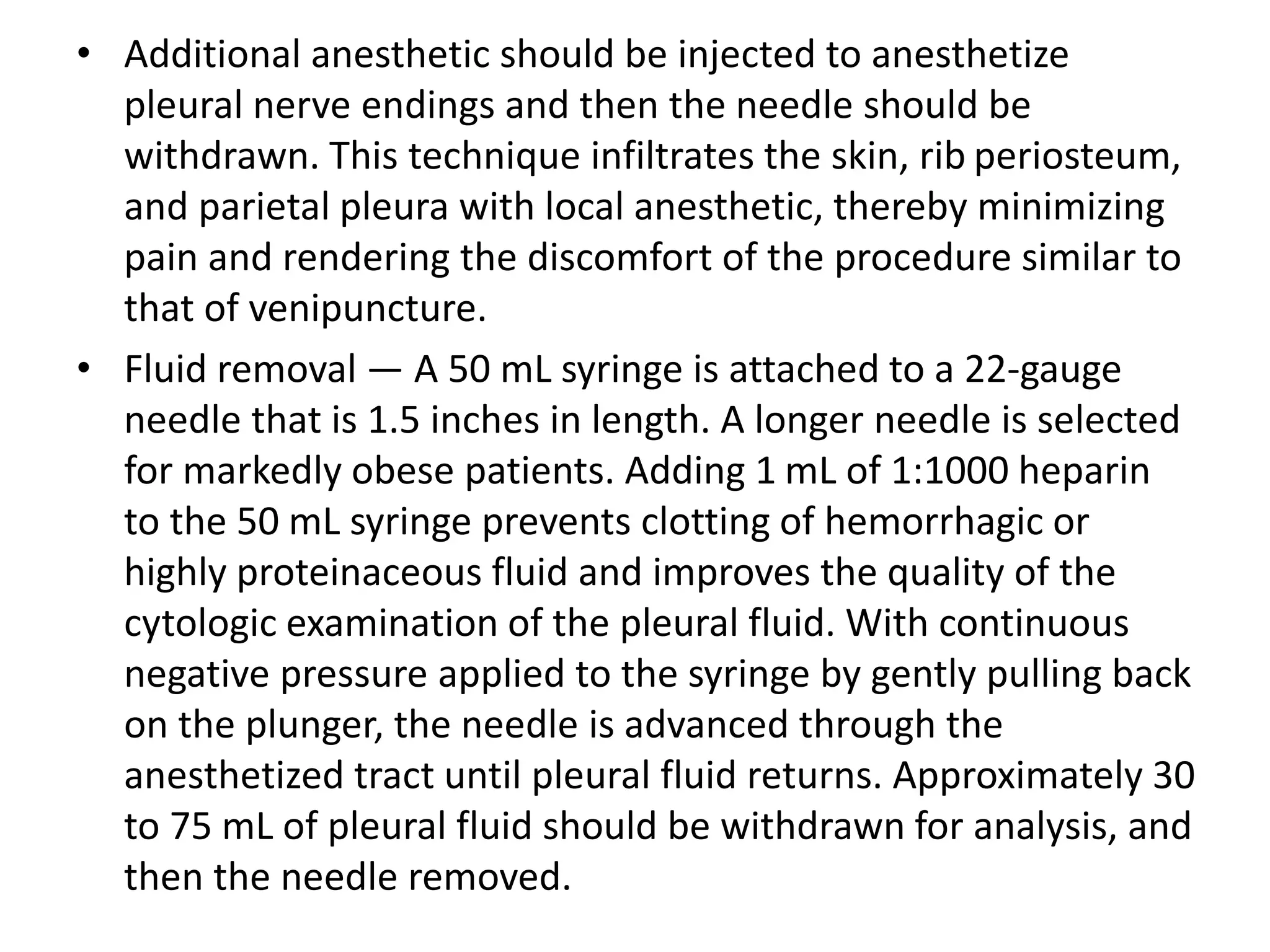 • Additional anesthetic should be injected to anesthetize 
pleural nerve endings and then the needle should be 
withdrawn. This technique infiltrates the skin, rib periosteum, 
and parietal pleura with local anesthetic, thereby minimizing 
pain and rendering the discomfort of the procedure similar to 
that of venipuncture. 
• Fluid removal — A 50 mL syringe is attached to a 22-gauge 
needle that is 1.5 inches in length. A longer needle is selected 
for markedly obese patients. Adding 1 mL of 1:1000 heparin 
to the 50 mL syringe prevents clotting of hemorrhagic or 
highly proteinaceous fluid and improves the quality of the 
cytologic examination of the pleural fluid. With continuous 
negative pressure applied to the syringe by gently pulling back 
on the plunger, the needle is advanced through the 
anesthetized tract until pleural fluid returns. Approximately 30 
to 75 mL of pleural fluid should be withdrawn for analysis, and 
then the needle removed. 
 