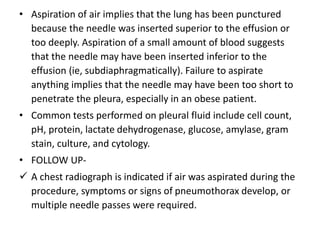 • Aspiration of air implies that the lung has been punctured 
because the needle was inserted superior to the effusion or 
too deeply. Aspiration of a small amount of blood suggests 
that the needle may have been inserted inferior to the 
effusion (ie, subdiaphragmatically). Failure to aspirate 
anything implies that the needle may have been too short to 
penetrate the pleura, especially in an obese patient. 
• Common tests performed on pleural fluid include cell count, 
pH, protein, lactate dehydrogenase, glucose, amylase, gram 
stain, culture, and cytology. 
• FOLLOW UP- 
 A chest radiograph is indicated if air was aspirated during the 
procedure, symptoms or signs of pneumothorax develop, or 
multiple needle passes were required. 
 