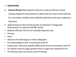  INDICATIONS 
1. Pleural effusion-Most patients who have a pleural effusion should 
undergo diagnostic thoracentesis to determine the nature of the effusion 
(ie, transudate, exudate) and to identify potential causes (eg, malignancy, 
infection). 
2. Atypical features that should prompt consideration of diagnostic 
thoracentesis in a patient with HF include: 
• Bilateral effusions that are of markedly disparate sizes 
• Pleurisy 
• Fever 
• Absence of cardiomegaly on chest radiograph 
• An echocardiogram that is inconsistent with HF 
• B-type brain natriuretic peptide (BNP) levels that are inconsistent with HF 
• An alveolar-arterial oxygen gradient that is larger than expected for HF 
• The effusion does not resolve with HF therapy 
 