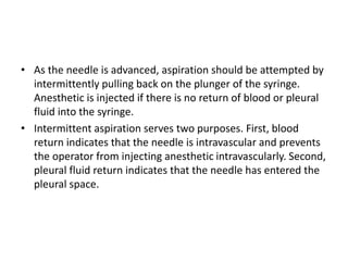 • As the needle is advanced, aspiration should be attempted by 
intermittently pulling back on the plunger of the syringe. 
Anesthetic is injected if there is no return of blood or pleural 
fluid into the syringe. 
• Intermittent aspiration serves two purposes. First, blood 
return indicates that the needle is intravascular and prevents 
the operator from injecting anesthetic intravascularly. Second, 
pleural fluid return indicates that the needle has entered the 
pleural space. 
 