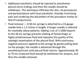 • Additional anesthetic should be injected to anesthetize 
pleural nerve endings and then the needle should be 
withdrawn. This technique infiltrates the skin, rib periosteum, 
and parietal pleura with local anesthetic, thereby minimizing 
pain and rendering the discomfort of the procedure similar to 
that of venipuncture. 
• Fluid removal — A 50 mL syringe is attached to a 22-gauge 
needle that is 1.5 inches in length. A longer needle is selected 
for markedly obese patients. Adding 1 mL of 1:1000 heparin 
to the 50 mL syringe prevents clotting of hemorrhagic or 
highly proteinaceous fluid and improves the quality of the 
cytologic examination of the pleural fluid. With continuous 
negative pressure applied to the syringe by gently pulling back 
on the plunger, the needle is advanced through the 
anesthetized tract until pleural fluid returns. Approximately 30 
to 75 mL of pleural fluid should be withdrawn for analysis, and 
then the needle removed. 
 