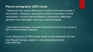 Pleural sonography (USG chest)
Ultrasound can rapidly differentiate conditions that demonstrate a
non-specific, radiopaque appearance of lower lung fields on chest
radiographs, including pleural effusions, pneumonia, atelectasis,
elevated hemi-diaphragm, and lung or pleural masses.
Can detect physiologic amounts of fluid (5ml) but minimal voume of
20 ml is more reliably detected.
Low- frequency( 2-5 MHz) linear probe is used inbetween the ribs.
And Pleural thickness, depth of accumilated pleural fluid,
pneumothorax.
 
