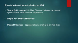 Chareterization of pleural effusion on USG
 Pleural fluid volume- 20x Max. Distance between two pleural
layers (Supine patient at max. inspiration)
 Simple vs Complex effusions*
 Pleural thickness - apposed pleuras are 0.2 to 0.3 mm thick
 