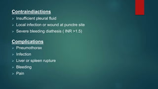 Contraindiactions
 Insufficient pleural fluid
 Local infection or wound at punctre site
 Severe bleeding diathesis ( INR >1.5)
Complications
 Pneumothorax
 Infection
 Liver or spleen rupture
 Bleeding
 Pain
 