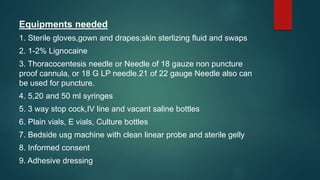 Equipments needed
1. Sterile gloves,gown and drapes;skin sterlizing fluid and swaps
2. 1-2% Lignocaine
3. Thoracocentesis needle or Needle of 18 gauze non puncture
proof cannula, or 18 G LP needle.21 of 22 gauge Needle also can
be used for puncture.
4. 5,20 and 50 ml syringes
5. 3 way stop cock,IV line and vacant saline bottles
6. Plain vials, E vials, Culture bottles
7. Bedside usg machine with clean linear probe and sterile gelly
8. Informed consent
9. Adhesive dressing
 