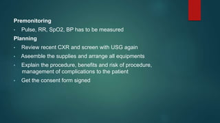 Premonitoring
• Pulse, RR, SpO2, BP has to be measured
Planning
• Review recent CXR and screen with USG again
• Aseemble the supplies and arrange all equipments
• Explain the procedure, benefits and risk of procedure,
management of complications to the patient
• Get the consent form signed
 