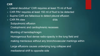CXR
 Lateral decubitus* CXR requires at least 75 ml of fluid
 CXR PAV requires at least 150 ml of fluid to be detected
 Supine CXR are fallacious to detect pleural effusion
 CXR PA view d/ds
Subpulmonic effusion
Costophrenic and cardiophrenic recesses
Blunting of hemidiaphragm
Homogenous fluid dense radio-opacity in the lung field and
making meniscsus without any bronchovascular markings within
Large effusions causes underlying lung collapse and
mediastenal shift to opposite side
 