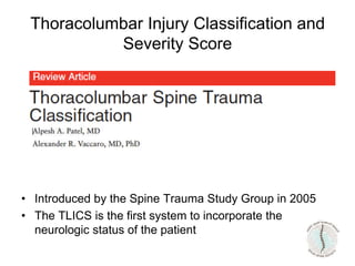 Thoracolumbar Injury Classification and
Severity Score
• Introduced by the Spine Trauma Study Group in 2005
• The TLICS is the first system to incorporate the
neurologic status of the patient
 