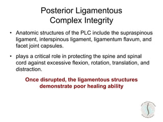 Posterior Ligamentous
Complex Integrity
• Anatomic structures of the PLC include the supraspinous
ligament, interspinous ligament, ligamentum flavum, and
facet joint capsules.
• plays a critical role in protecting the spine and spinal
cord against excessive flexion, rotation, translation, and
distraction.
Once disrupted, the ligamentous structures
demonstrate poor healing ability
 