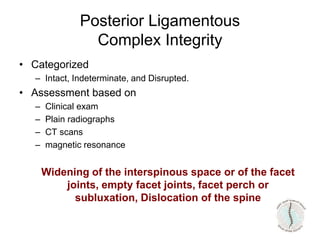 • Categorized
– Intact, Indeterminate, and Disrupted.
• Assessment based on
– Clinical exam
– Plain radiographs
– CT scans
– magnetic resonance
Widening of the interspinous space or of the facet
joints, empty facet joints, facet perch or
subluxation, Dislocation of the spine
Posterior Ligamentous
Complex Integrity
 
