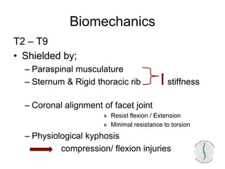 T2 – T9
• Shielded by;
– Paraspinal musculature
– Sternum & Rigid thoracic rib stiffness
– Coronal alignment of facet joint
» Resist flexion / Extension
» Minimal resistance to torsion
– Physiological kyphosis
compression/ flexion injuries
Biomechanics
 