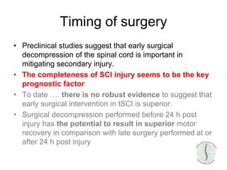 Timing of surgery
• Preclinical studies suggest that early surgical
decompression of the spinal cord is important in
mitigating secondary injury.
• The completeness of SCI injury seems to be the key
prognostic factor
• To date …. there is no robust evidence to suggest that
early surgical intervention in tSCI is superior.
• Surgical decompression performed before 24 h post
injury has the potential to result in superior motor
recovery in comparison with late surgery performed at or
after 24 h post injury
 