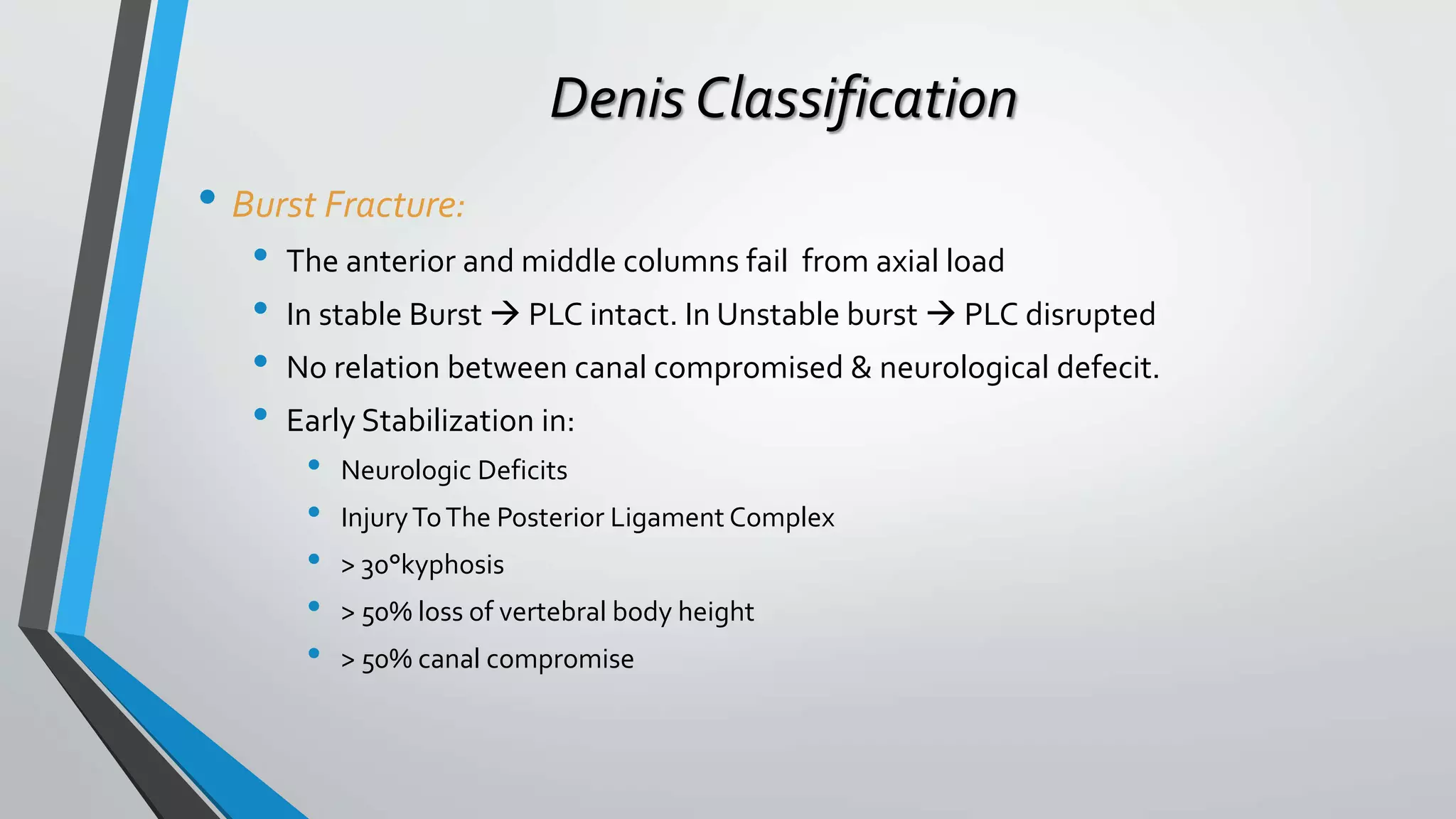 Denis Classification
• Burst Fracture:
• The anterior and middle columns fail from axial load
• In stable Burst  PLC intact. In Unstable burst  PLC disrupted
• No relation between canal compromised & neurological defecit.
• Early Stabilization in:
• Neurologic Deficits
• InjuryToThe Posterior Ligament Complex
• > 30°kyphosis
• > 50% loss of vertebral body height
• > 50% canal compromise
 