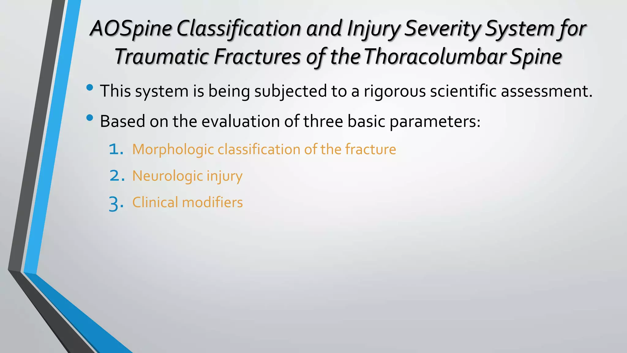 AOSpine Classification and Injury Severity System for
Traumatic Fractures of theThoracolumbar Spine
• This system is being subjected to a rigorous scientific assessment.
• Based on the evaluation of three basic parameters:
1. Morphologic classification of the fracture
2. Neurologic injury
3. Clinical modifiers
 