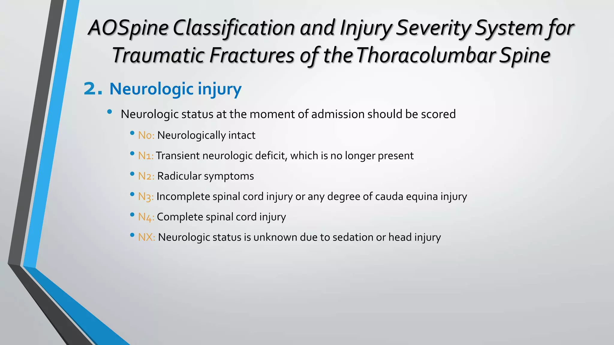 AOSpine Classification and Injury Severity System for
Traumatic Fractures of theThoracolumbar Spine
2. Neurologic injury
• Neurologic status at the moment of admission should be scored
• N0: Neurologically intact
• N1:Transient neurologic deficit, which is no longer present
• N2: Radicular symptoms
• N3: Incomplete spinal cord injury or any degree of cauda equina injury
• N4: Complete spinal cord injury
• NX: Neurologic status is unknown due to sedation or head injury
 
