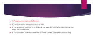  3.Parapneumonic pleural effusions
 If not drained by thoracocentesis or ICD
 CT Scan should be done prior to know the exact location of the empyema and
need for intervention
 If fibropurulent material cannot be drained-convert to a open thoracotomy
 