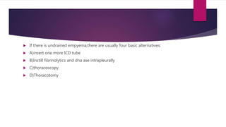  If there is undrained empyema,there are usually four basic alternatives:
 A)insert one more ICD tube
 B)Instill fibrinolytics and dna ase intrapleurally
 C)thoracoscopy
 D)Thoracotomy
 