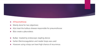  4.Pneumothorax
 Mainly done for two objectives:
 A)to treat the bullous disease responsible for pneumothorax
 B)to create a pleurodesis
 Bullae- treated by endoscopic stapling device
 Earlier-Electrocoagulation and roeder loops was used
 Howover using a loop can have high chance of recurrence.
 