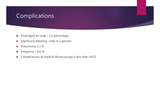 Complications
 Prolonged Air Leak – 3.2 percentage
 Significant bleeding –only in 1 percent
 Pneumonia-1.1 %
 Empyema – 0.6 %
 Complications of medical thoracoscopy is less than VATS
 