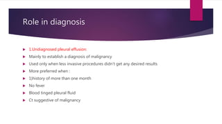 Role in diagnosis
 1.Undiagnosed pleural effusion:
 Mainly to establish a diagnosis of malignancy
 Used only when less invasive procedures didn’t get any desired results
 More preferred when :
 1)history of more than one month
 No fever
 Blood tinged pleural fluid
 Ct suggestive of malignancy
 