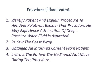 Procedure of thoracentesis
1. Identify Patient And Explain Procedure To
Him And Relatives. Explain That Procedure He
May Experience A Sensation Of Deep
Pressure When Fluid Is Aspirated
2. Review The Chest X-ray
3. Obtained An Informed Consent From Patient
4. Instruct The Patient The He Should Not Move
During The Procedure
 