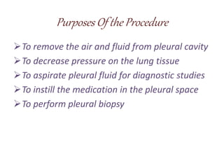 Purposes Of the Procedure
To remove the air and fluid from pleural cavity
To decrease pressure on the lung tissue
To aspirate pleural fluid for diagnostic studies
To instill the medication in the pleural space
To perform pleural biopsy
 