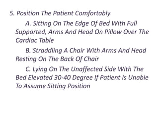 5. Position The Patient Comfortably
A. Sitting On The Edge Of Bed With Full
Supported, Arms And Head On Pillow Over The
Cardiac Table
B. Straddling A Chair With Arms And Head
Resting On The Back Of Chair
C. Lying On The Unaffected Side With The
Bed Elevated 30-40 Degree If Patient Is Unable
To Assume Sitting Position
 