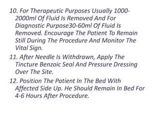 10. For Therapeutic Purposes Usually 1000-
2000ml Of Fluid Is Removed And For
Diagnostic Purpose30-60ml Of Fluid Is
Removed. Encourage The Patient To Remain
Still During The Procedure And Monitor The
Vital Sign.
11. After Needle Is Withdrawn, Apply The
Tincture Benzoic Seal And Pressure Dressing
Over The Site.
12. Position The Patient In The Bed With
Affected Side Up. He Should Remain In Bed For
4-6 Hours After Procedure.
 