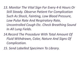 13. Monitor The Vital Sign For Every 4-6 Hours Or
Still Steady. Observe Patient For Complication
Such As Shock, Fainting, Low Blood Pressure,
Low Pulse Rate And Respiratory Rate,
Uncontrolled Cough Etc. Check Breathing Sound
In All Lung Fields.
14.Record The Procedure With Total Amount Of
Fluid Withdrawn, Color, Nature And Signs Of
Complication.
15. Send Labelled Specimen To Library.
 