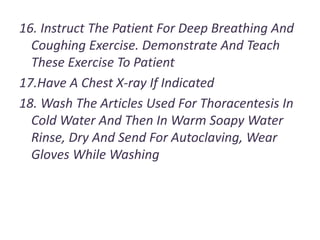 16. Instruct The Patient For Deep Breathing And
Coughing Exercise. Demonstrate And Teach
These Exercise To Patient
17.Have A Chest X-ray If Indicated
18. Wash The Articles Used For Thoracentesis In
Cold Water And Then In Warm Soapy Water
Rinse, Dry And Send For Autoclaving, Wear
Gloves While Washing
 
