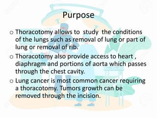 Purpose
o Thoracotomy allows to study the conditions
of the lungs such as removal of lung or part of
lung or removal of rib.
o Thoracotomy also provide access to heart ,
diaphragm and portions of aorta which passes
through the chest cavity.
o Lung cancer is most common cancer requiring
a thoracotomy. Tumors growth can be
removed through the incision.
 