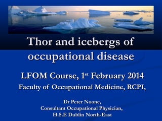 Thor and icebergs ofThor and icebergs of
occupational diseaseoccupational disease
LFOM Course, 1LFOM Course, 1stst
February 2014February 2014
Faculty of Occupational Medicine, RCPI,Faculty of Occupational Medicine, RCPI,
Dr Peter Noone,Dr Peter Noone,
Consultant Occupational Physician,Consultant Occupational Physician,
H.S.E Dublin North-EastH.S.E Dublin North-East
 