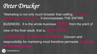 Peter Drucker
“Marketing is not only much broader than selling; it is not a
specialized activity at all. It encompasses THE ENTIRE
BUSINESS. It is the whole business seen from the point of
view of the final result, that is, from the
customer’s point of view. Concern and
responsibility for marketing must therefore permeate all areas
of the enterprise.”
 
