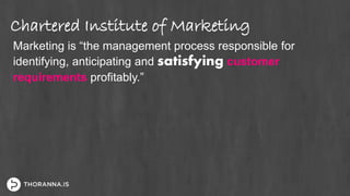 Chartered Institute of Marketing
Marketing is “the management process responsible for
identifying, anticipating and satisfying customer
requirements profitably.”
 