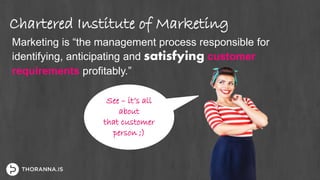 Chartered Institute of Marketing
Marketing is “the management process responsible for
identifying, anticipating and satisfying customer
requirements profitably.”
See – it’s all
about
that customer
person ;)
 