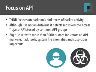 Focus on APT 
§ THOR focuses on hack tools and traces of hacker activity 
§ Although it is not an Antivirus it detects most Remote Access 
Trojans (RATs) used by common APT groups 
§ Big rule set with more than 3000 custom indicators on APT 
malware, hack tools, system file anomalies and suspicious 
log events 
 